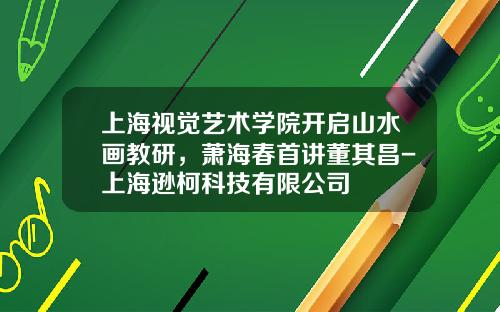 上海视觉艺术学院开启山水画教研，萧海春首讲董其昌-上海逊柯科技有限公司