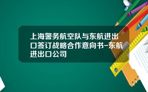 上海警务航空队与东航进出口签订战略合作意向书-东航进出口公司