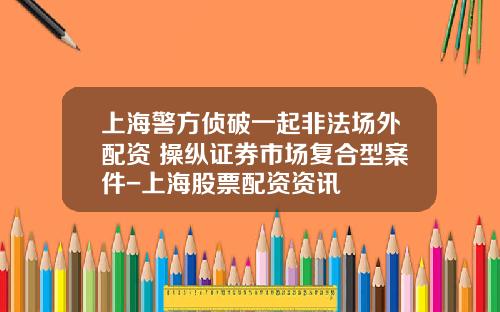 上海警方侦破一起非法场外配资+操纵证券市场复合型案件-上海股票配资资讯