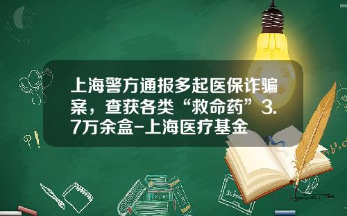 上海警方通报多起医保诈骗案，查获各类“救命药”3.7万余盒-上海医疗基金