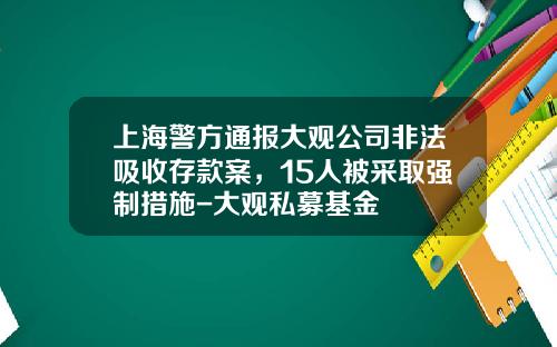 上海警方通报大观公司非法吸收存款案，15人被采取强制措施-大观私募基金