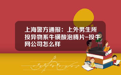 上海警方通报：上外男生所投异物系牛磺酸泡腾片-投牛网公司怎么样