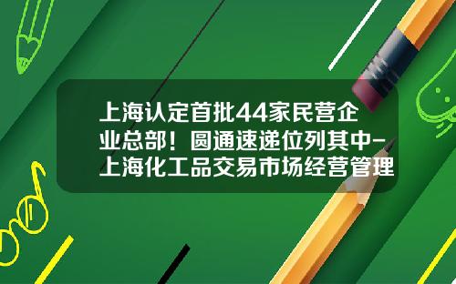 上海认定首批44家民营企业总部！圆通速递位列其中-上海化工品交易市场经营管理有限公司总经理