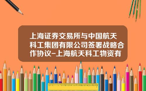 上海证券交易所与中国航天科工集团有限公司签署战略合作协议-上海航天科工物资有限公司