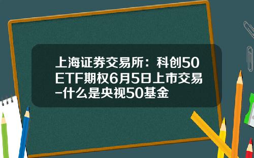 上海证券交易所：科创50ETF期权6月5日上市交易-什么是央视50基金