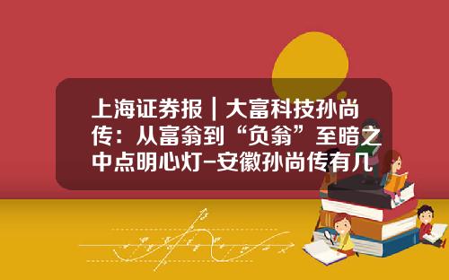 上海证券报｜大富科技孙尚传：从富翁到“负翁”至暗之中点明心灯-安徽孙尚传有几家公司