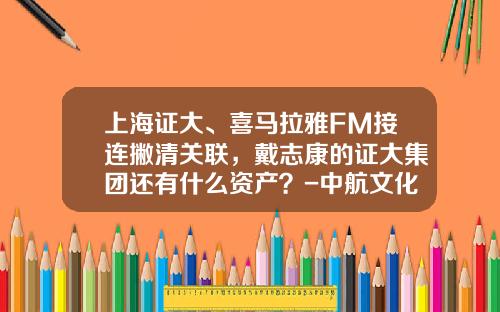 上海证大、喜马拉雅FM接连撇清关联，戴志康的证大集团还有什么资产？-中航文化股份有限公司官网