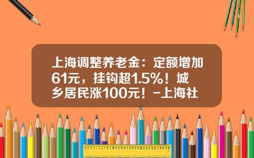 上海调整养老金：定额增加61元，挂钩超1.5%！城乡居民涨100元！-上海社保基金