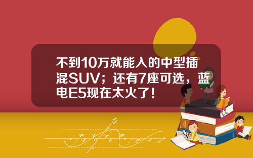 不到10万就能入的中型插混SUV；还有7座可选，蓝电E5现在太火了！