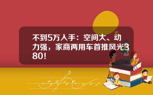 不到5万入手：空间大、动力强，家商两用车首推风光380！