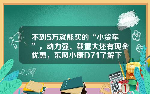 不到5万就能买的“小货车”，动力强、载重大还有现金优惠，东风小康D71了解下
