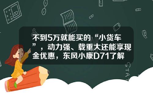 不到5万就能买的“小货车”，动力强、载重大还能享现金优惠，东风小康D71了解下