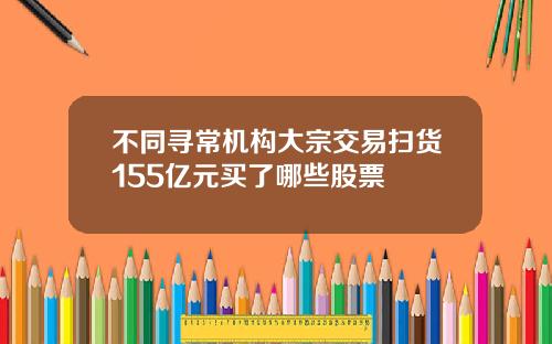 不同寻常机构大宗交易扫货155亿元买了哪些股票