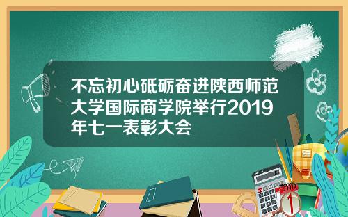 不忘初心砥砺奋进陕西师范大学国际商学院举行2019年七一表彰大会