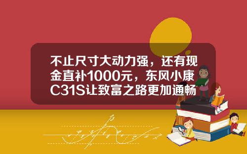 不止尺寸大动力强，还有现金直补1000元，东风小康C31S让致富之路更加通畅！
