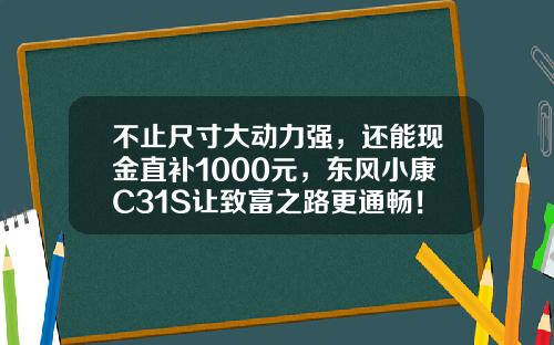 不止尺寸大动力强，还能现金直补1000元，东风小康C31S让致富之路更通畅！