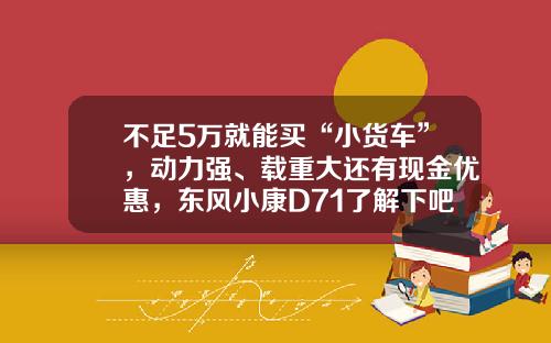 不足5万就能买“小货车”，动力强、载重大还有现金优惠，东风小康D71了解下吧