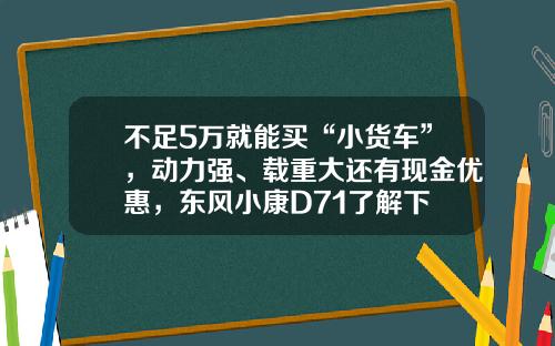 不足5万就能买“小货车”，动力强、载重大还有现金优惠，东风小康D71了解下