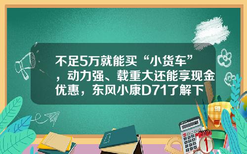 不足5万就能买“小货车”，动力强、载重大还能享现金优惠，东风小康D71了解下！