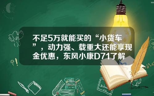 不足5万就能买的“小货车”，动力强、载重大还能享现金优惠，东风小康D71了解下！