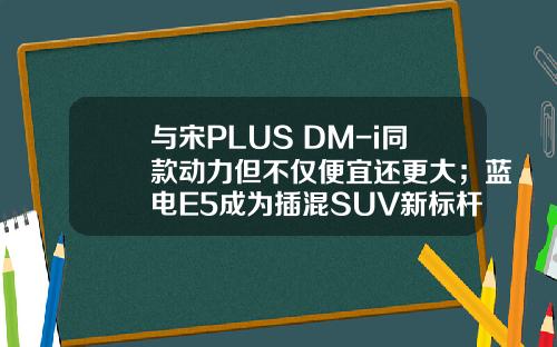 与宋PLUS DM-i同款动力但不仅便宜还更大；蓝电E5成为插混SUV新标杆