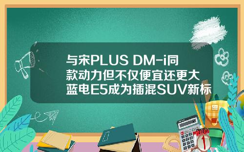 与宋PLUS DM-i同款动力但不仅便宜还更大  蓝电E5成为插混SUV新标杆！