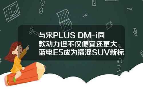 与宋PLUS DM-i同款动力但不仅便宜还更大  蓝电E5成为插混SUV新标杆