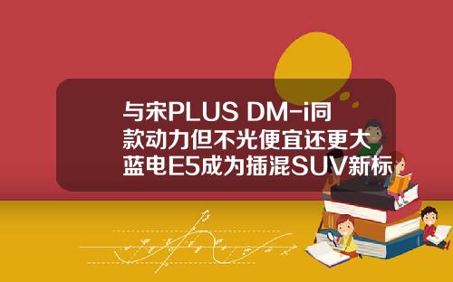 与宋PLUS DM-i同款动力但不光便宜还更大  蓝电E5成为插混SUV新标杆！