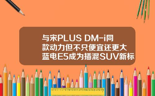 与宋PLUS DM-i同款动力但不只便宜还更大  蓝电E5成为插混SUV新标杆