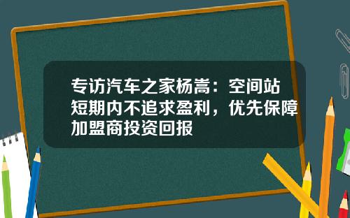 专访汽车之家杨嵩：空间站短期内不追求盈利，优先保障加盟商投资回报