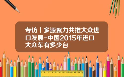 专访︱多源聚力共推大众进口发展-中国2015年进口大众车有多少台