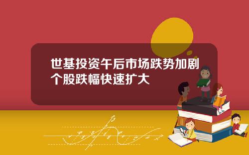 世基投资午后市场跌势加剧个股跌幅快速扩大