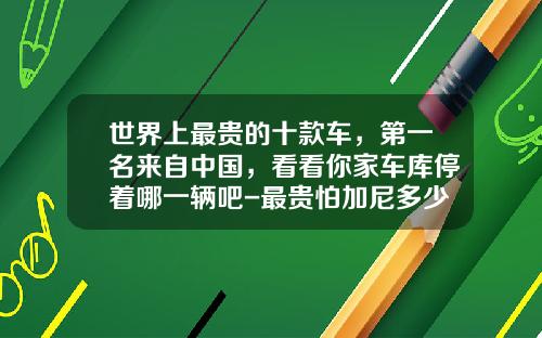 世界上最贵的十款车，第一名来自中国，看看你家车库停着哪一辆吧-最贵怕加尼多少【新闻】.