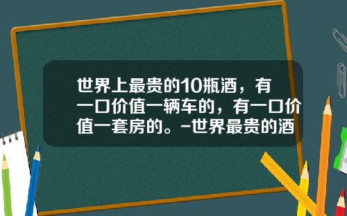 世界上最贵的10瓶酒，有一口价值一辆车的，有一口价值一套房的。-世界最贵的酒多少钱一瓶【新闻】.
