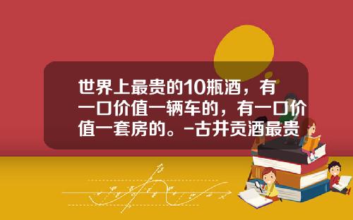 世界上最贵的10瓶酒，有一口价值一辆车的，有一口价值一套房的。-古井贡酒最贵的多少钱【新闻】.