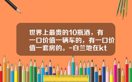 世界上最贵的10瓶酒，有一口价值一辆车的，有一口价值一套房的。-白兰地在ktv卖多少钱【新闻】.