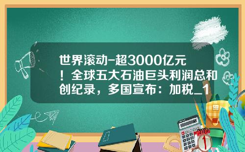 世界滚动-超3000亿元！全球五大石油巨头利润总和创纪录，多国宣布：加税_1