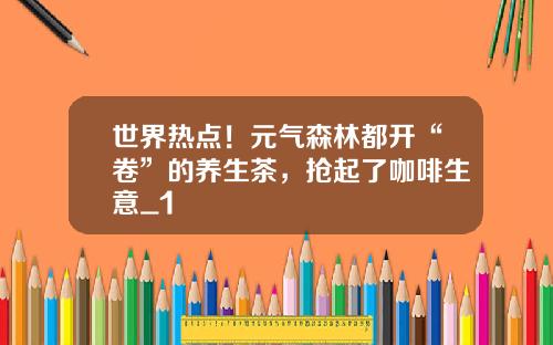 世界热点！元气森林都开“卷”的养生茶，抢起了咖啡生意_1