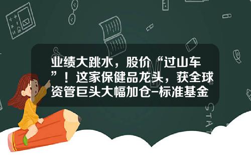 业绩大跳水，股价“过山车”！这家保健品龙头，获全球资管巨头大幅加仓-标准基金公司