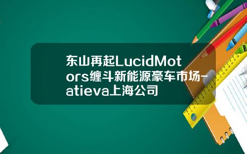 东山再起LucidMotors缠斗新能源豪车市场-atieva上海公司