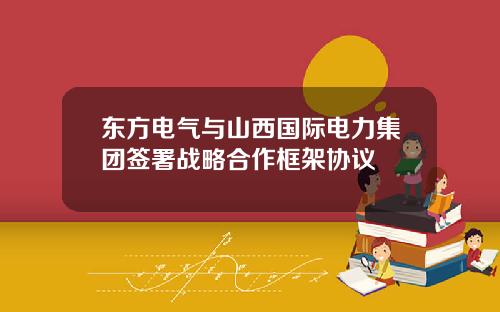东方电气与山西国际电力集团签署战略合作框架协议