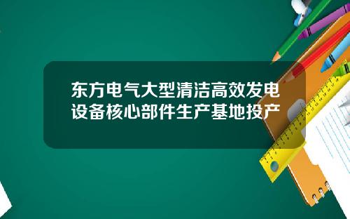 东方电气大型清洁高效发电设备核心部件生产基地投产