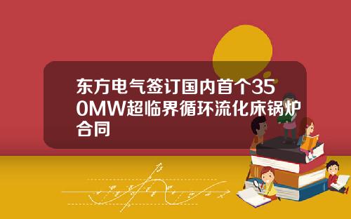 东方电气签订国内首个350MW超临界循环流化床锅炉合同