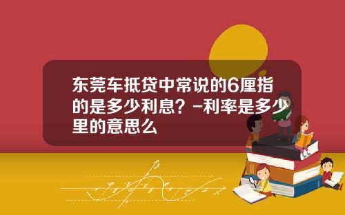 东莞车抵贷中常说的6厘指的是多少利息？-利率是多少里的意思么