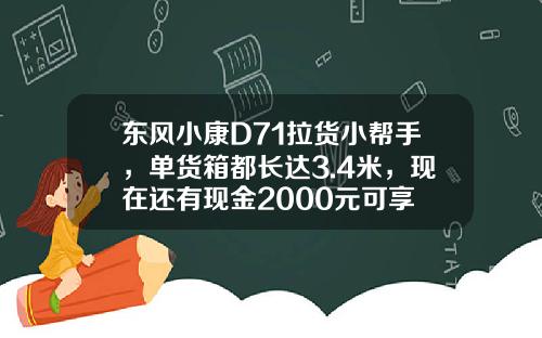 东风小康D71拉货小帮手，单货箱都长达3.4米，现在还有现金2000元可享