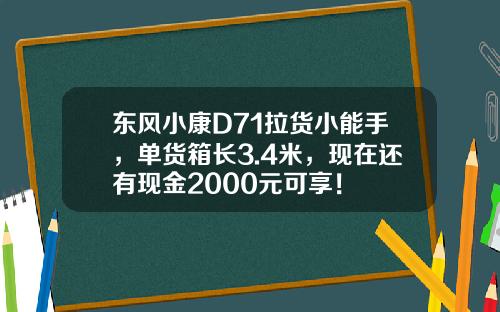 东风小康D71拉货小能手，单货箱长3.4米，现在还有现金2000元可享！