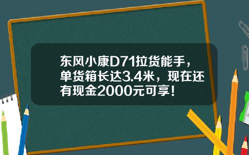东风小康D71拉货能手，单货箱长达3.4米，现在还有现金2000元可享！