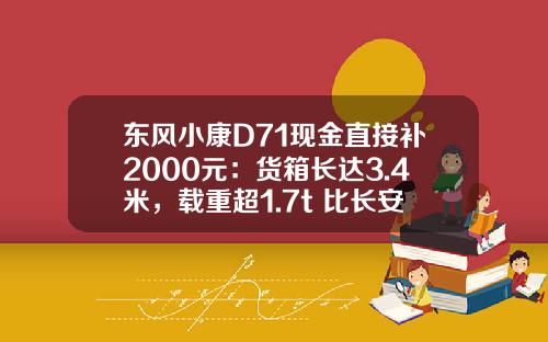 东风小康D71现金直接补2000元：货箱长达3.4米，载重超1.7t 比长安跨越王X3香好多