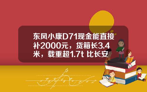 东风小康D71现金能直接补2000元，货箱长3.4米，载重超1.7t 比长安跨越王X3香好多
