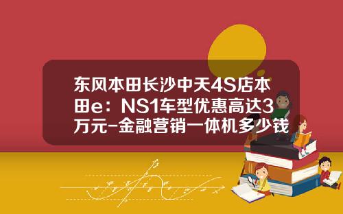 东风本田长沙中天4S店本田e：NS1车型优惠高达3万元-金融营销一体机多少钱